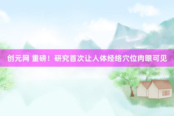 创元网 重磅！研究首次让人体经络穴位肉眼可见