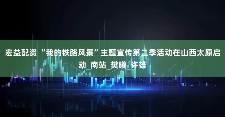 宏益配资 “我的铁路风景”主题宣传第二季活动在山西太原启动_南站_樊曦_许雄