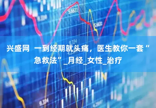 兴盛网  一到经期就头痛，医生教你一套“急救法”_月经_女性_治疗