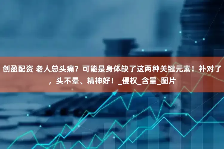 创盈配资 老人总头痛？可能是身体缺了这两种关键元素！补对了，头不晕、精神好！_侵权_含量_图片