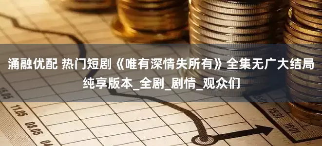 涌融优配 热门短剧《唯有深情失所有》全集无广大结局纯享版本_全剧_剧情_观众们