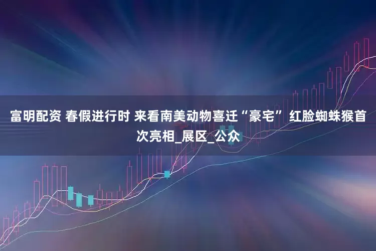富明配资 春假进行时 来看南美动物喜迁“豪宅” 红脸蜘蛛猴首次亮相_展区_公众