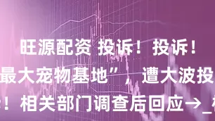 旺源配资 投诉！投诉！这家“上海最大宠物基地”，遭大波投诉！相关部门调查后回应→_检疫_女士_消费