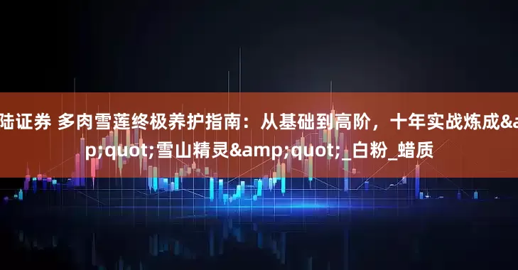港陆证券 多肉雪莲终极养护指南：从基础到高阶，十年实战炼成&quot;雪山精灵&quot;_白粉_蜡质
