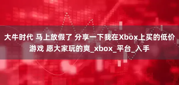 大牛时代 马上放假了 分享一下我在Xbox上买的低价游戏 愿大家玩的爽_xbox_平台_入手