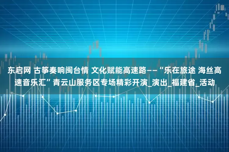 东启网 古筝奏响闽台情 文化赋能高速路——“乐在旅途 海丝高速音乐汇”青云山服务区专场精彩开演_演出_福建省_活动