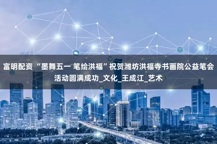 富明配资 “墨舞五一 笔绘洪福”祝贺潍坊洪福寺书画院公益笔会活动圆满成功_文化_王成江_艺术