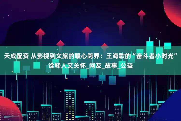 天成配资 从影视到文旅的暖心跨界：王海歌的“奋斗者小时光”诠释人文关怀_网友_故事_公益