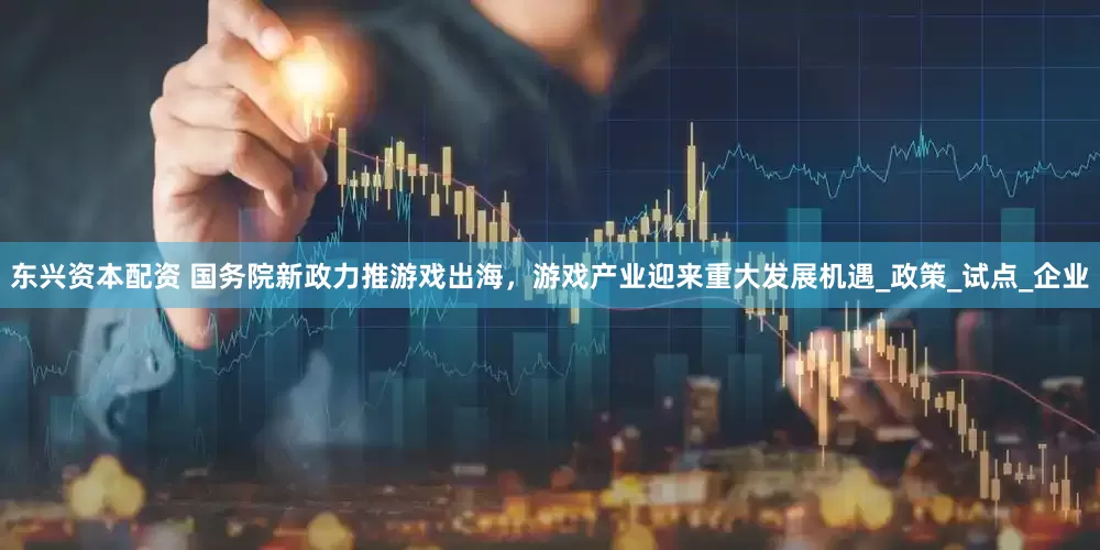 东兴资本配资 国务院新政力推游戏出海，游戏产业迎来重大发展机遇_政策_试点_企业