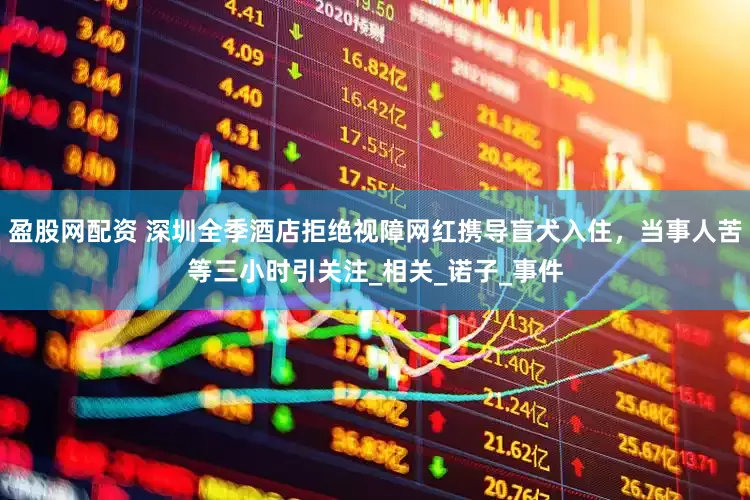 盈股网配资 深圳全季酒店拒绝视障网红携导盲犬入住，当事人苦等三小时引关注_相关_诺子_事件