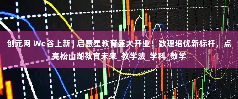 创元网 We谷上新 | 启慧星教育盛大开业！数理培优新标杆，点亮松山湖教育未来_教学法_学科_数学