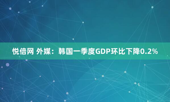 悦倍网 外媒：韩国一季度GDP环比下降0.2%