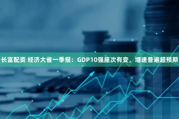 长富配资 经济大省一季报：GDP10强座次有变，增速普遍超预期