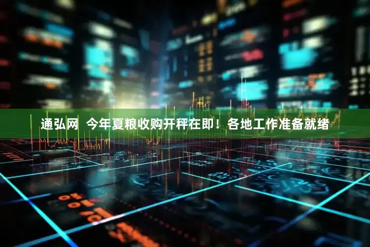 通弘网  今年夏粮收购开秤在即！各地工作准备就绪