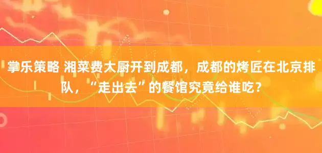 掌乐策略 湘菜费大厨开到成都，成都的烤匠在北京排队，“走出去”的餐馆究竟给谁吃？