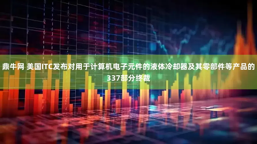 鼎牛网 美国ITC发布对用于计算机电子元件的液体冷却器及其零部件等产品的337部分终裁