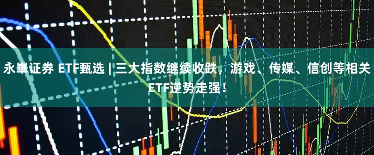 永崋证券 ETF甄选 | 三大指数继续收跌，游戏、传媒、信创等相关ETF逆势走强！