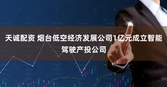 天诚配资 烟台低空经济发展公司1亿元成立智能驾驶产投公司