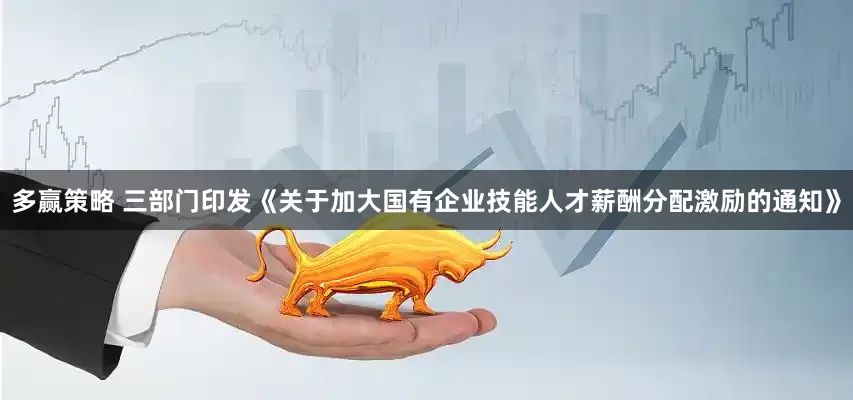 多赢策略 三部门印发《关于加大国有企业技能人才薪酬分配激励的通知》
