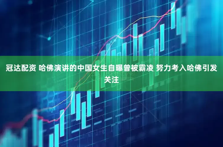 冠达配资 哈佛演讲的中国女生自曝曾被霸凌 努力考入哈佛引发关注