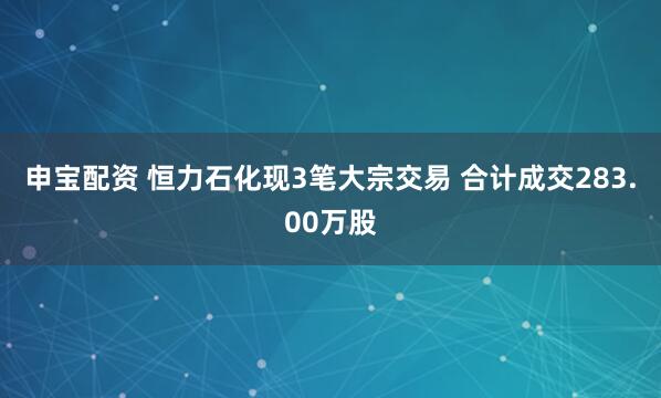 申宝配资 恒力石化现3笔大宗交易 合计成交283.00万股