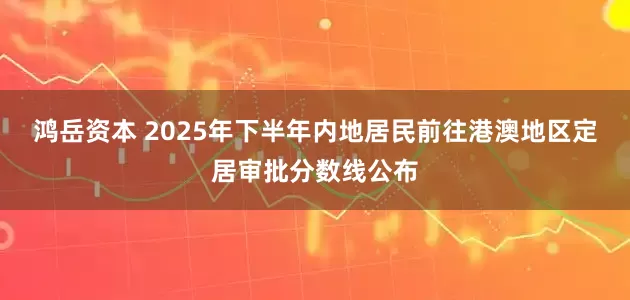 鸿岳资本 2025年下半年内地居民前往港澳地区定居审批分数线公布
