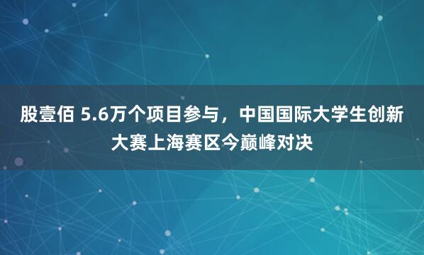 股壹佰 5.6万个项目参与，中国国际大学生创新大赛上海赛区今巅峰对决