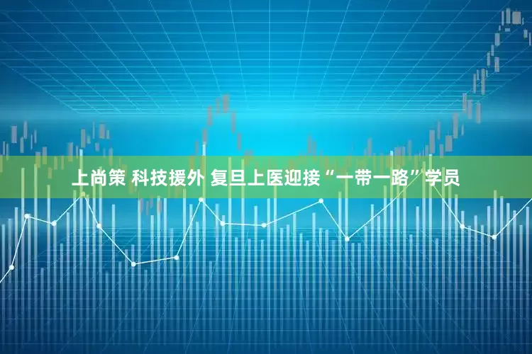 上尚策 科技援外 复旦上医迎接“一带一路”学员