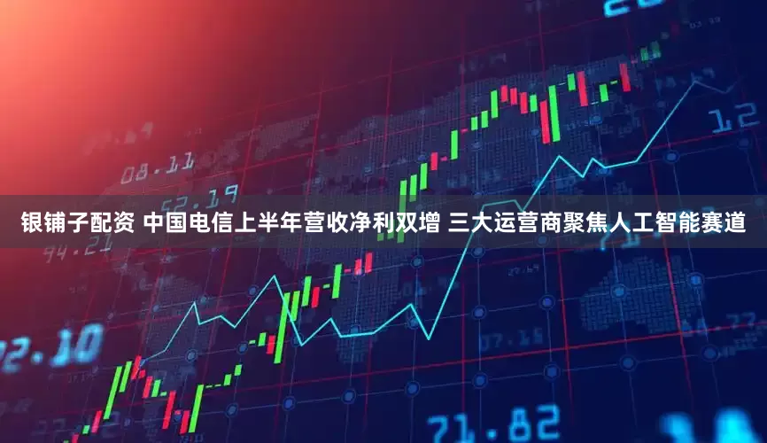 银铺子配资 中国电信上半年营收净利双增 三大运营商聚焦人工智能赛道