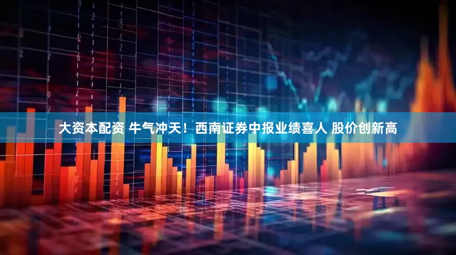 大资本配资 牛气冲天！西南证券中报业绩喜人 股价创新高