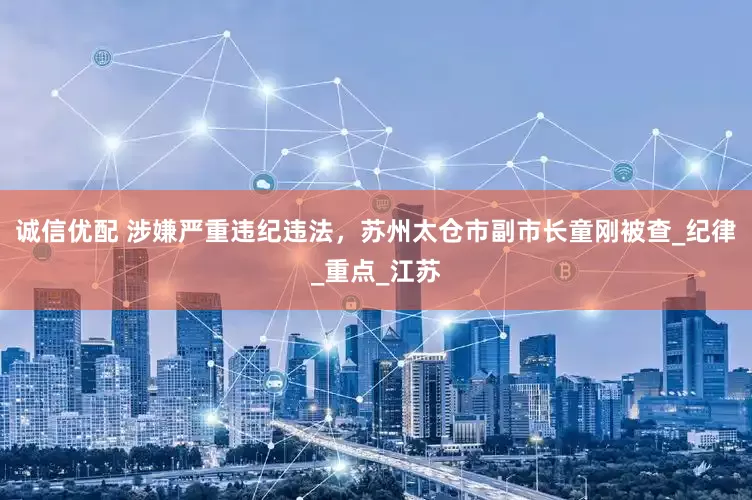 诚信优配 涉嫌严重违纪违法，苏州太仓市副市长童刚被查_纪律_重点_江苏