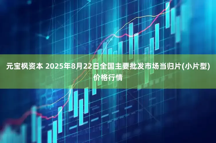 元宝枫资本 2025年8月22日全国主要批发市场当归片(小片型)价格行情