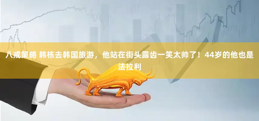 八戒策略 韩栋去韩国旅游，他站在街头露齿一笑太帅了！44岁的他也是法拉利