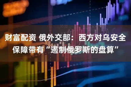 财富配资 俄外交部：西方对乌安全保障带有“遏制俄罗斯的盘算”