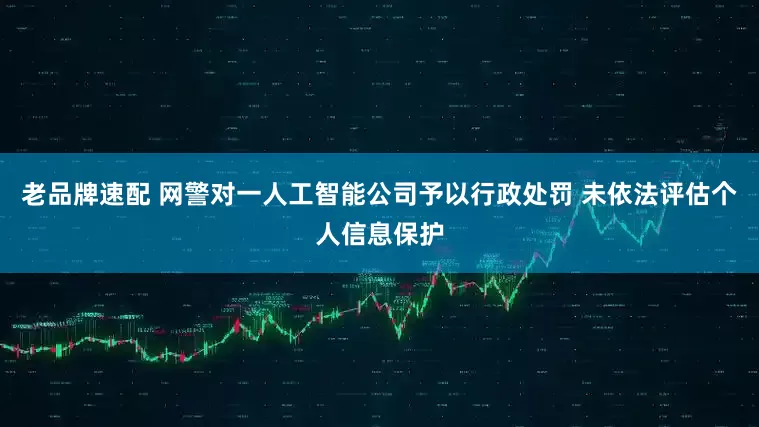 老品牌速配 网警对一人工智能公司予以行政处罚 未依法评估个人信息保护