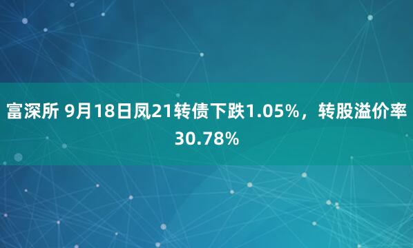 富深所 9月18日凤21转债下跌1.05%，转股溢价率30.78%