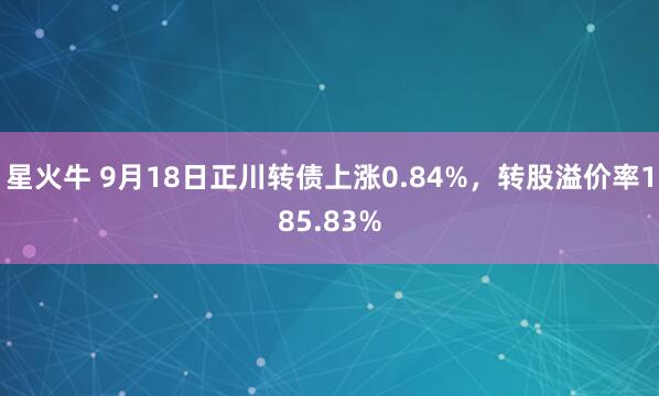 星火牛 9月18日正川转债上涨0.84%，转股溢价率185.83%