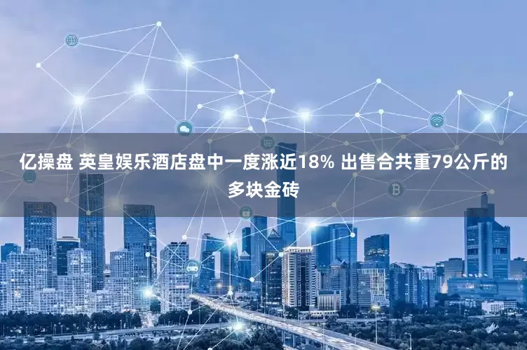 亿操盘 英皇娱乐酒店盘中一度涨近18% 出售合共重79公斤的多块金砖