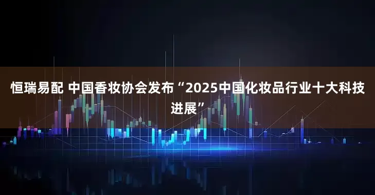 恒瑞易配 中国香妆协会发布“2025中国化妆品行业十大科技进展”