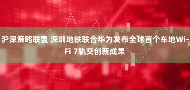 沪深策略联盟 深圳地铁联合华为发布全球首个车地Wi-Fi 7轨交创新成果