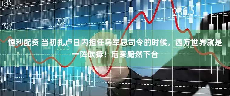 恒利配资 当初扎卢日内担任乌军总司令的时候，西方世界就是一阵吹捧！后来黯然下台